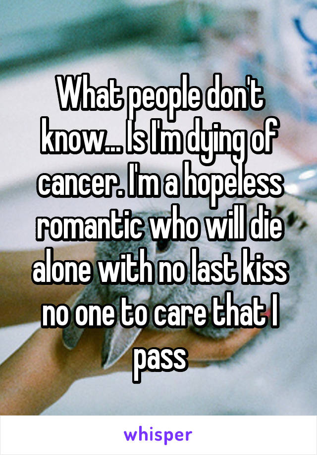 What people don't know... Is I'm dying of cancer. I'm a hopeless romantic who will die alone with no last kiss no one to care that I pass