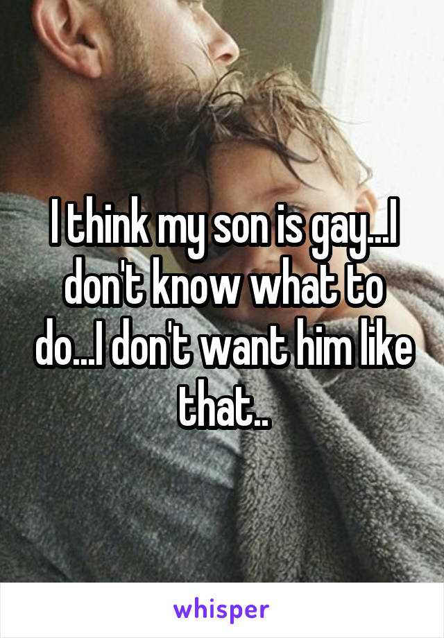 I think my son is gay...I don't know what to do...I don't want him like that..