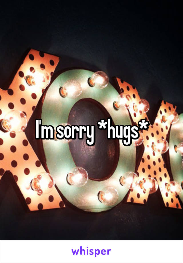 I'm sorry *hugs*