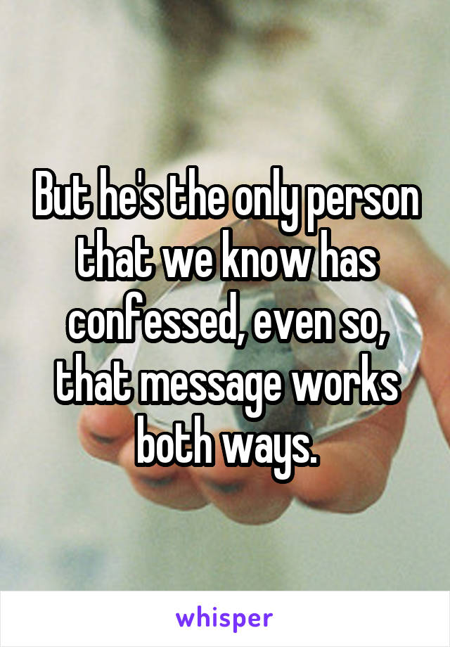 But he's the only person that we know has confessed, even so, that message works both ways.