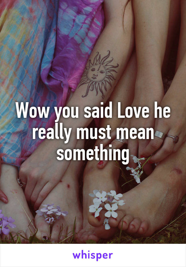 Wow you said Love he really must mean something