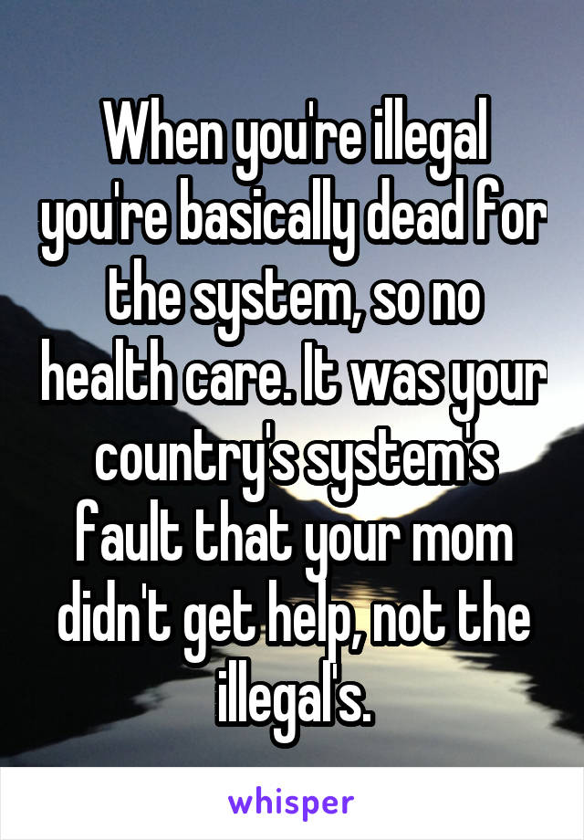 When you're illegal you're basically dead for the system, so no health care. It was your country's system's fault that your mom didn't get help, not the illegal's.