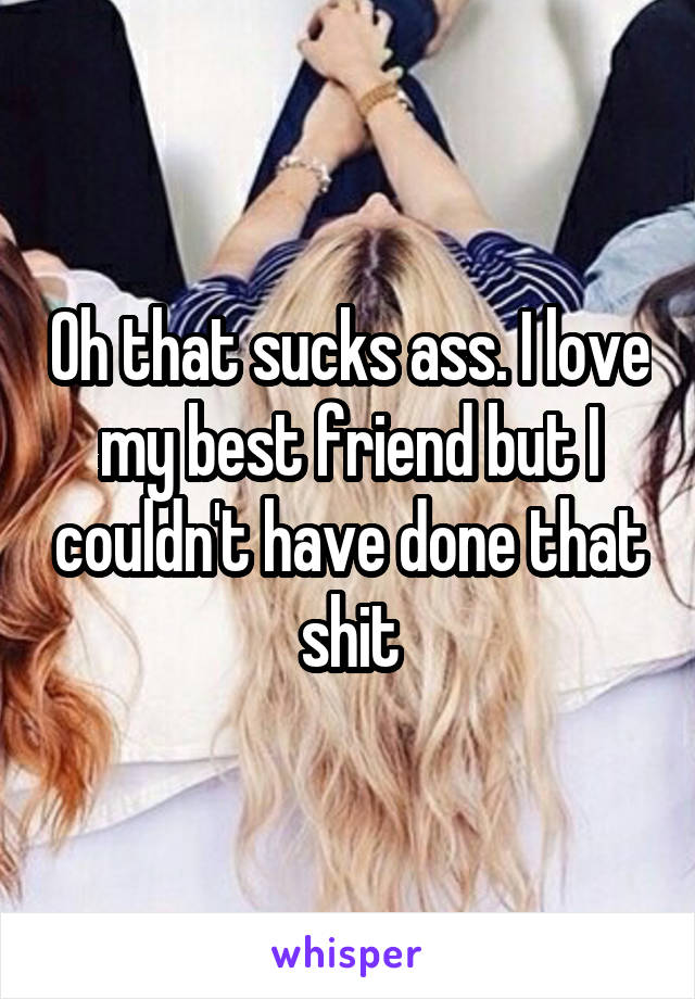 Oh that sucks ass. I love my best friend but I couldn't have done that shit