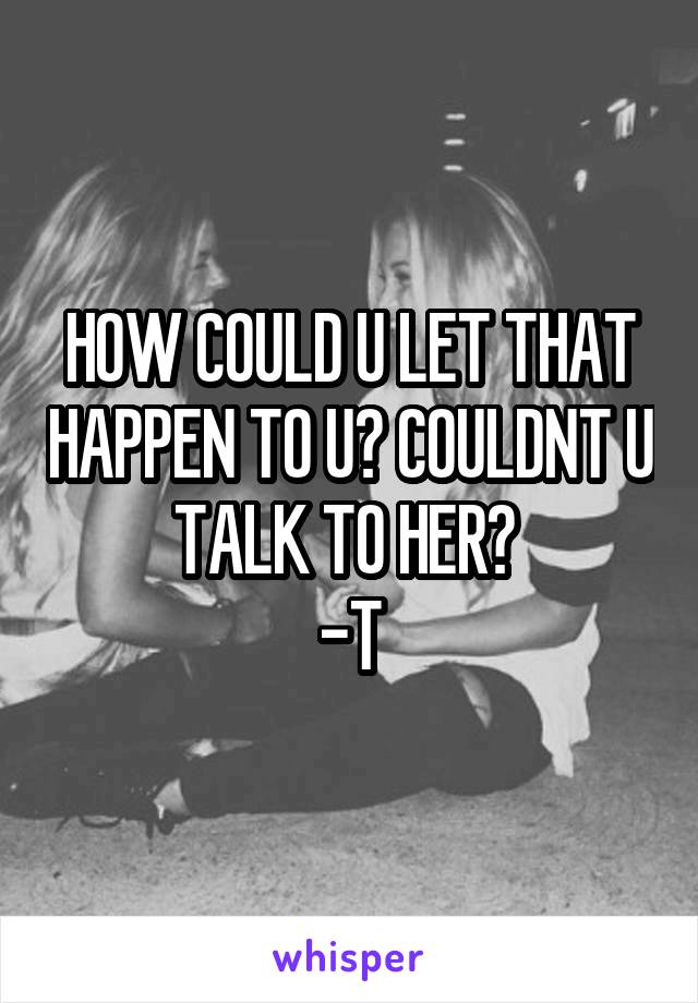 HOW COULD U LET THAT HAPPEN TO U? COULDNT U TALK TO HER? 
-T