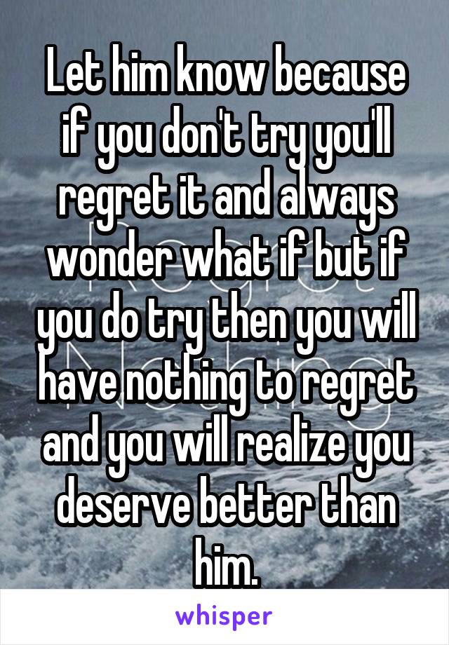Let him know because if you don't try you'll regret it and always wonder what if but if you do try then you will have nothing to regret and you will realize you deserve better than him.