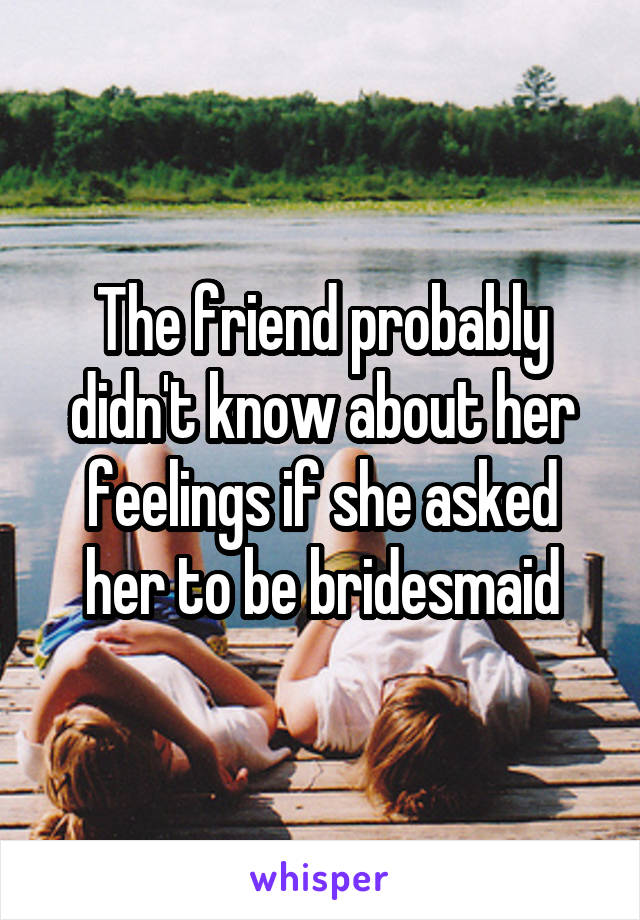 The friend probably didn't know about her feelings if she asked her to be bridesmaid
