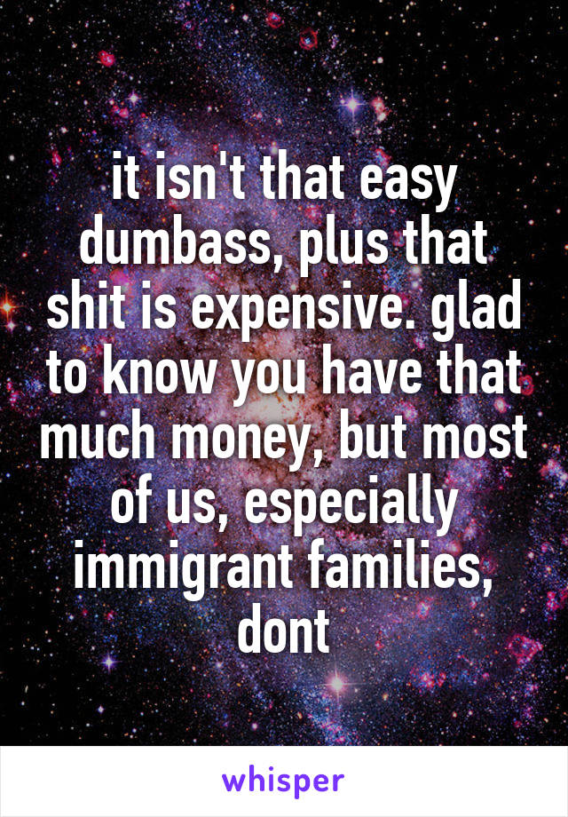 it isn't that easy dumbass, plus that shit is expensive. glad to know you have that much money, but most of us, especially immigrant families, dont