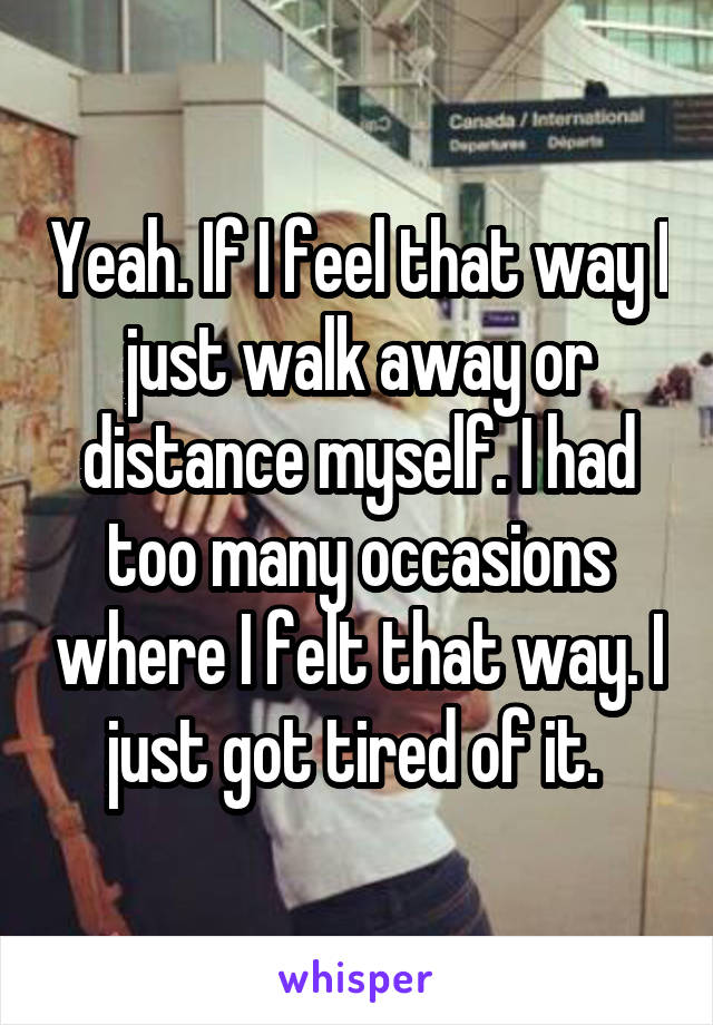 Yeah. If I feel that way I just walk away or distance myself. I had too many occasions where I felt that way. I just got tired of it. 