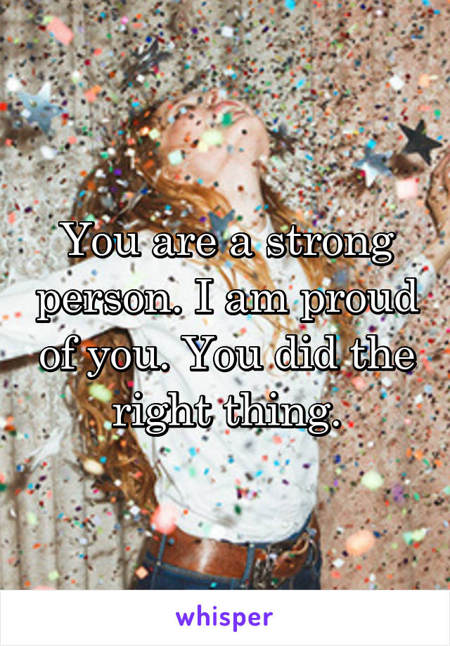 You are a strong person. I am proud of you. You did the right thing.