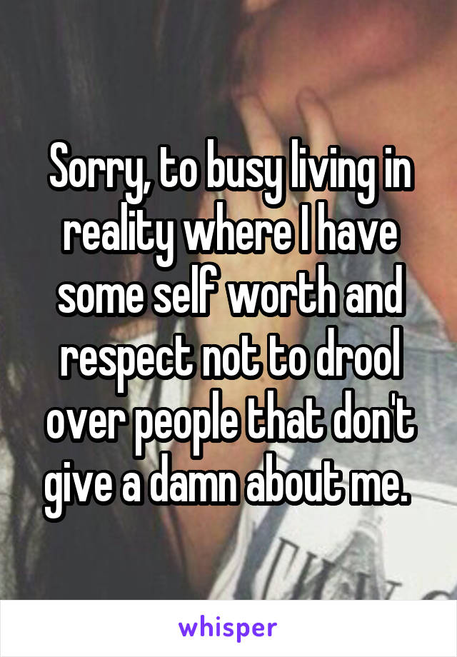 Sorry, to busy living in reality where I have some self worth and respect not to drool over people that don't give a damn about me. 