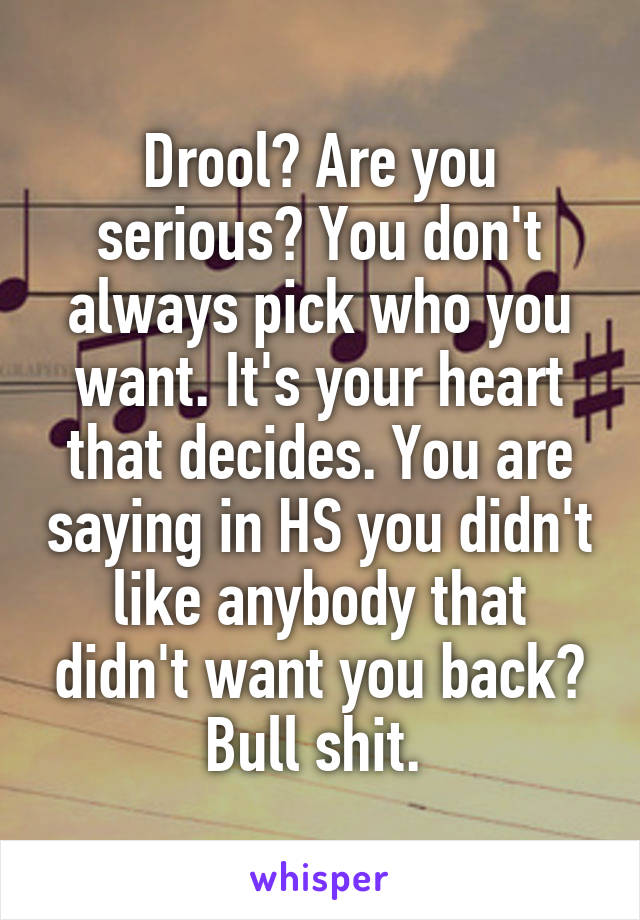 Drool? Are you serious? You don't always pick who you want. It's your heart that decides. You are saying in HS you didn't like anybody that didn't want you back? Bull shit. 