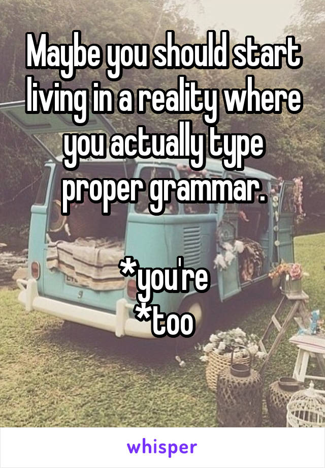 Maybe you should start living in a reality where you actually type proper grammar.

*you're
*too

