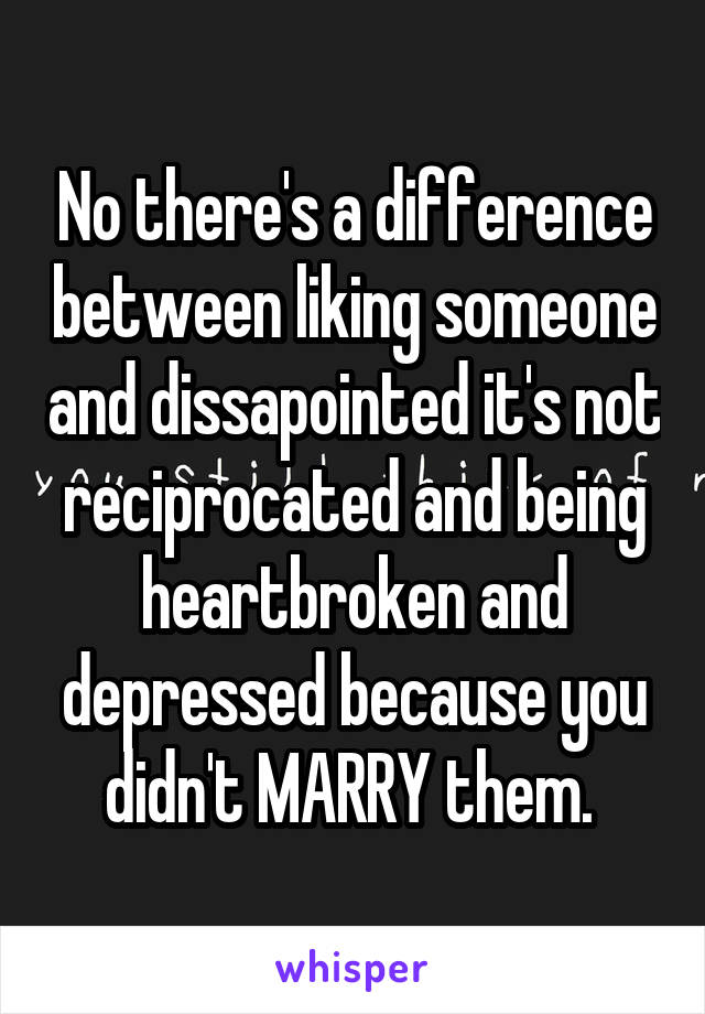 No there's a difference between liking someone and dissapointed it's not reciprocated and being heartbroken and depressed because you didn't MARRY them. 