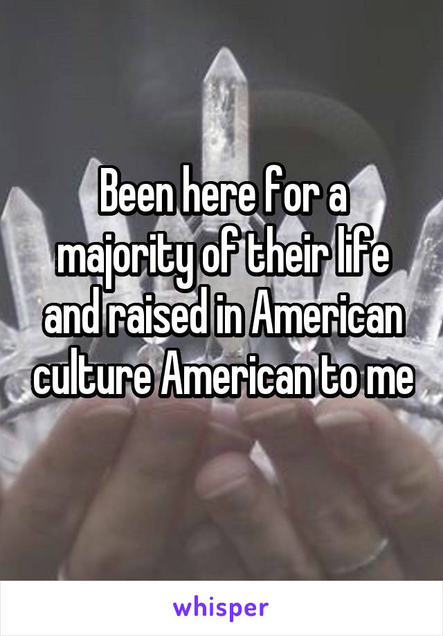 Been here for a majority of their life and raised in American culture American to me 