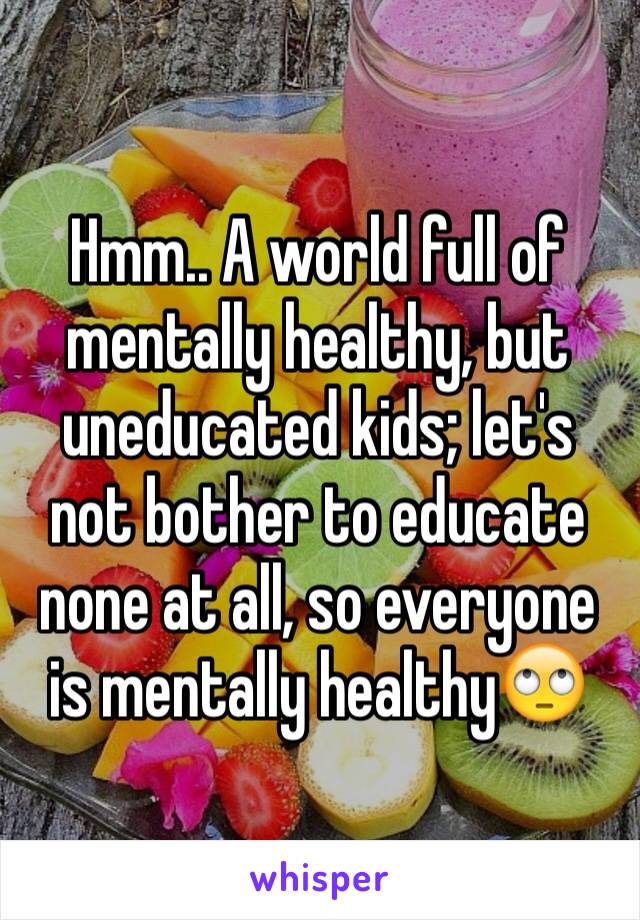 Hmm.. A world full of mentally healthy, but uneducated kids; let's not bother to educate none at all, so everyone is mentally healthy🙄