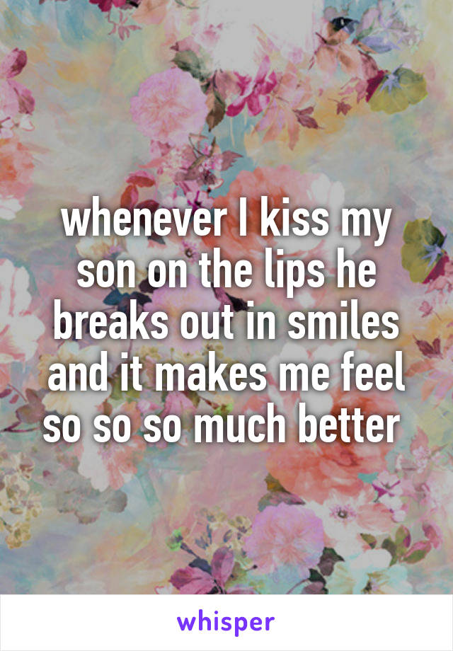 whenever I kiss my son on the lips he breaks out in smiles and it makes me feel so so so much better 