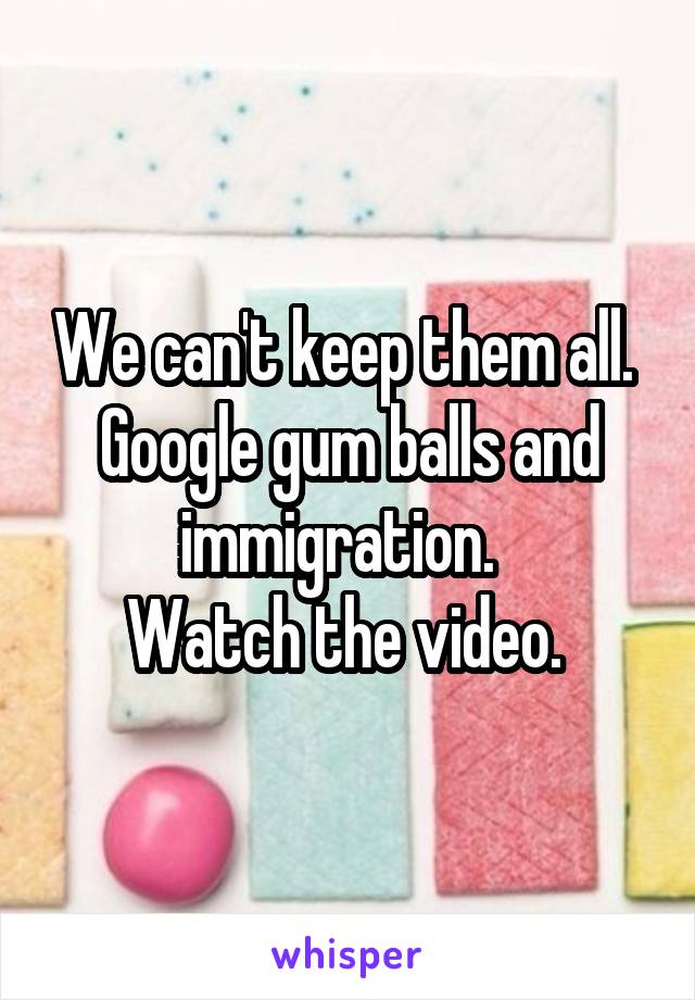 We can't keep them all. 
Google gum balls and immigration.  
Watch the video. 