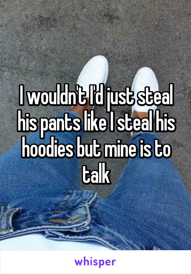 I wouldn't I'd just steal his pants like I steal his hoodies but mine is to talk