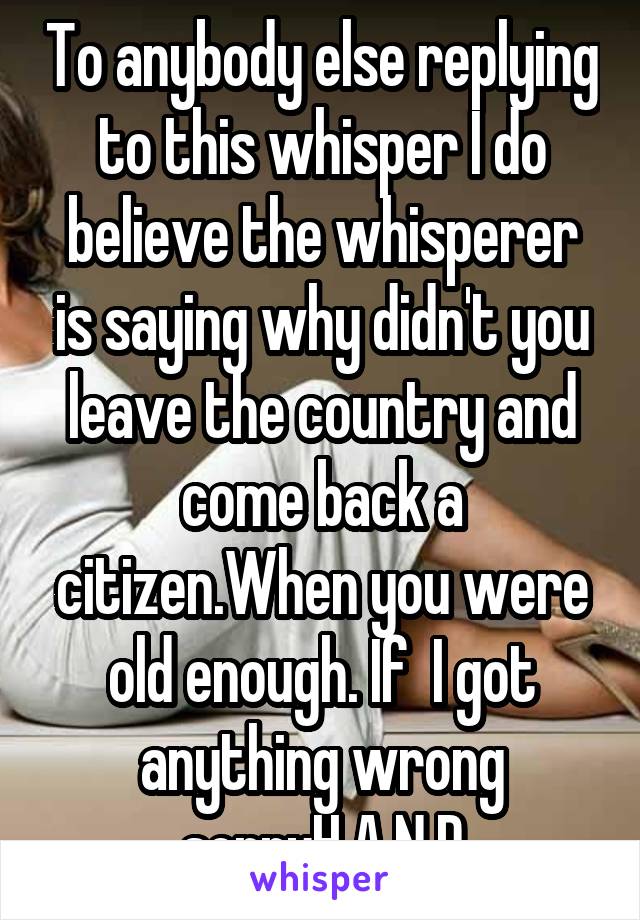 To anybody else replying to this whisper I do believe the whisperer is saying why didn't you leave the country and come back a citizen.When you were old enough. If  I got anything wrong sorryH.A.N.D