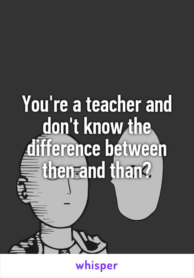 You're a teacher and don't know the difference between then and than?