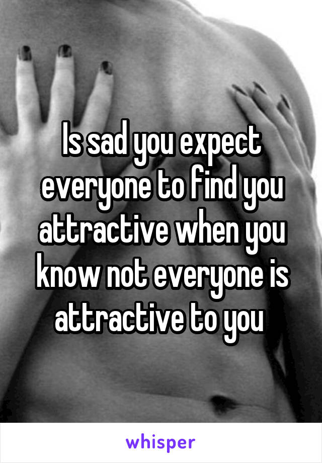 Is sad you expect everyone to find you attractive when you know not everyone is attractive to you 