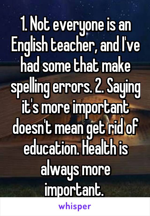 1. Not everyone is an English teacher, and I've had some that make spelling errors. 2. Saying it's more important doesn't mean get rid of education. Health is always more important. 