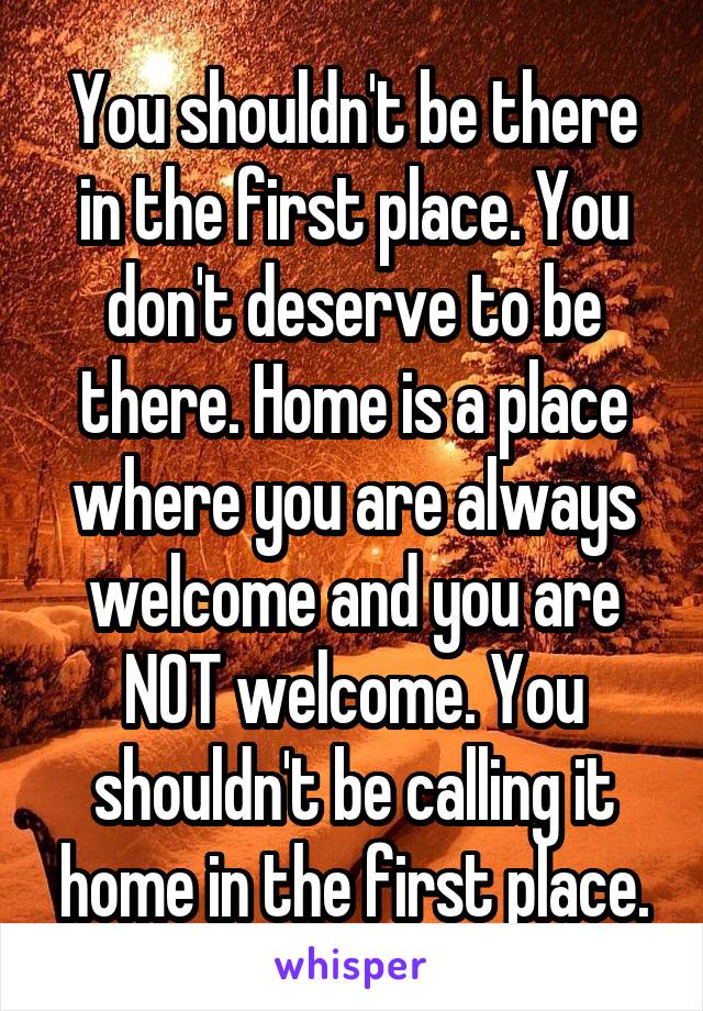 You shouldn't be there in the first place. You don't deserve to be there. Home is a place where you are always welcome and you are NOT welcome. You shouldn't be calling it home in the first place.