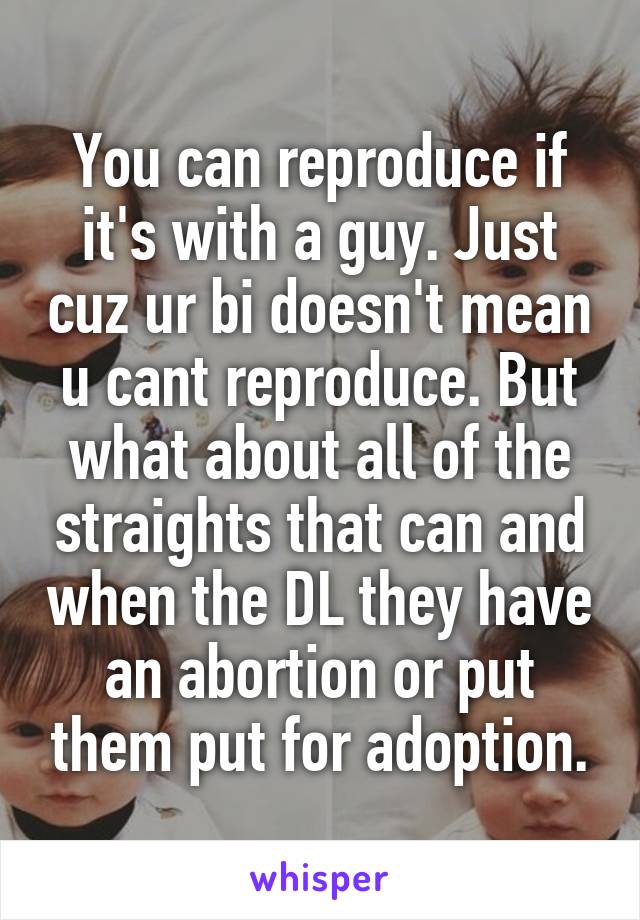 You can reproduce if it's with a guy. Just cuz ur bi doesn't mean u cant reproduce. But what about all of the straights that can and when the DL they have an abortion or put them put for adoption.
