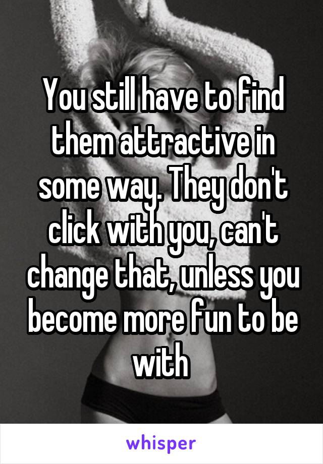 You still have to find them attractive in some way. They don't click with you, can't change that, unless you become more fun to be with 