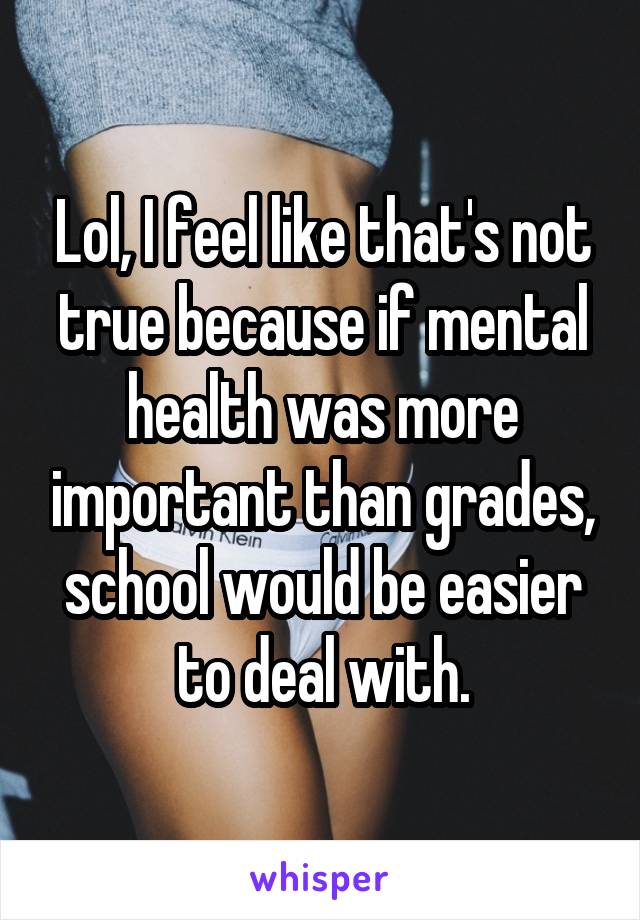 Lol, I feel like that's not true because if mental health was more important than grades, school would be easier to deal with.