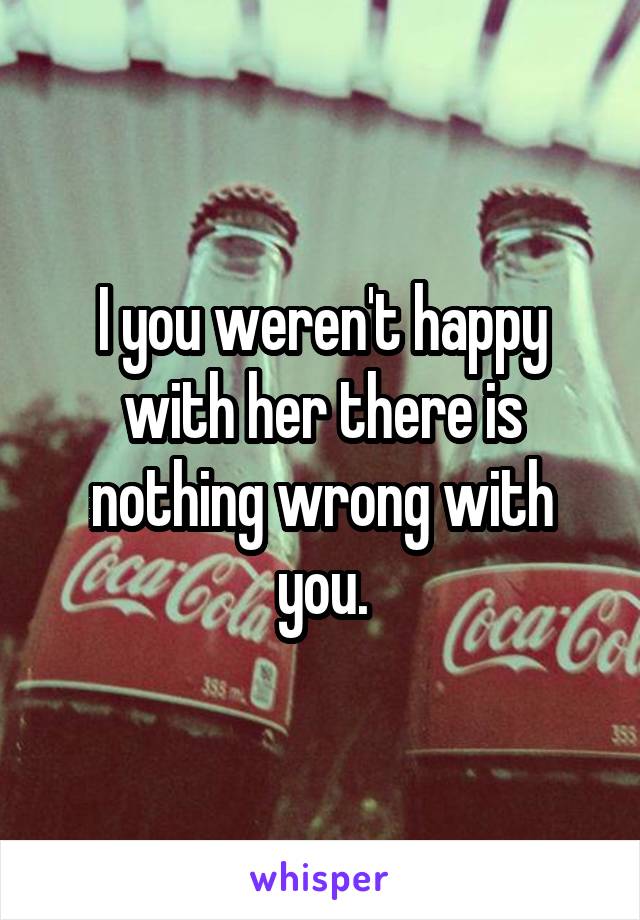 I you weren't happy with her there is nothing wrong with you.