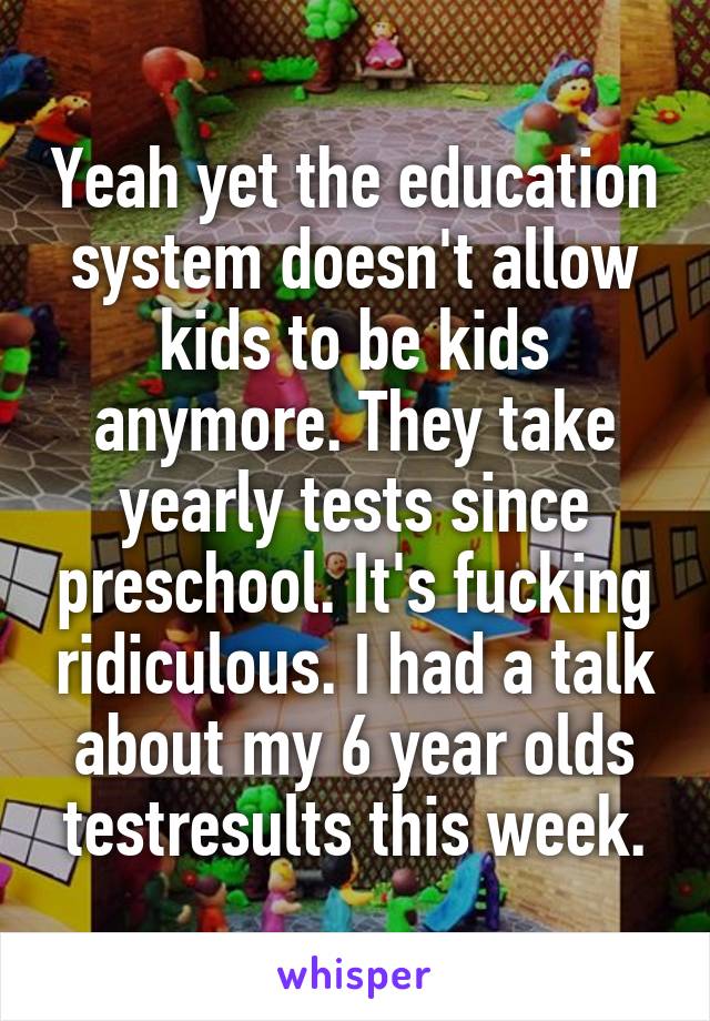 Yeah yet the education system doesn't allow kids to be kids anymore. They take yearly tests since preschool. It's fucking ridiculous. I had a talk about my 6 year olds testresults this week.