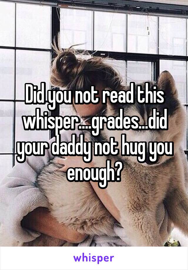 Did you not read this whisper....grades...did your daddy not hug you enough?