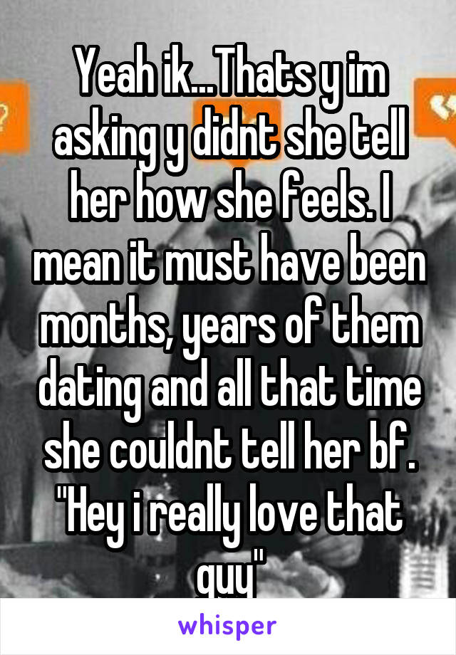 Yeah ik...Thats y im asking y didnt she tell her how she feels. I mean it must have been months, years of them dating and all that time she couldnt tell her bf. "Hey i really love that guy"