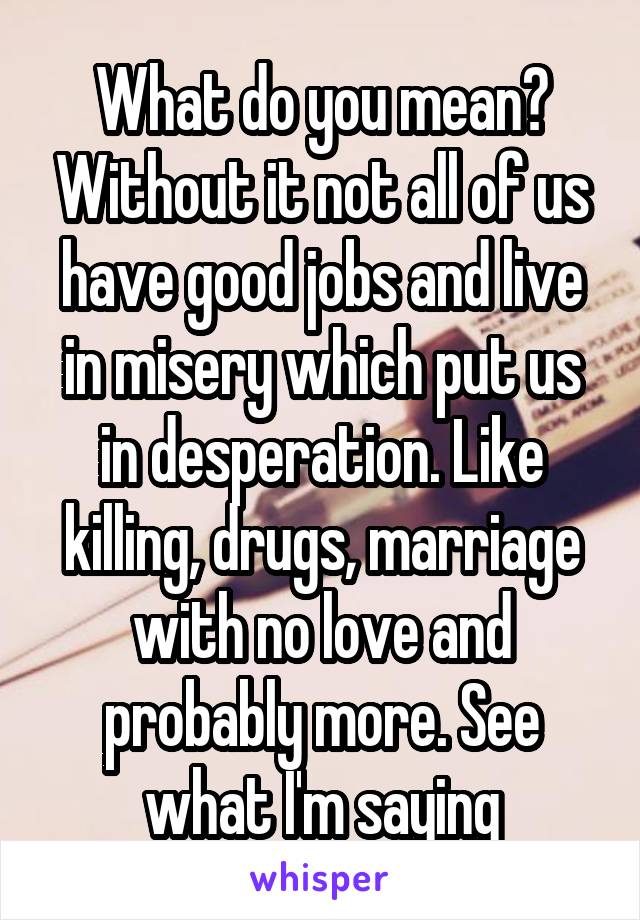 What do you mean? Without it not all of us have good jobs and live in misery which put us in desperation. Like killing, drugs, marriage with no love and probably more. See what I'm saying