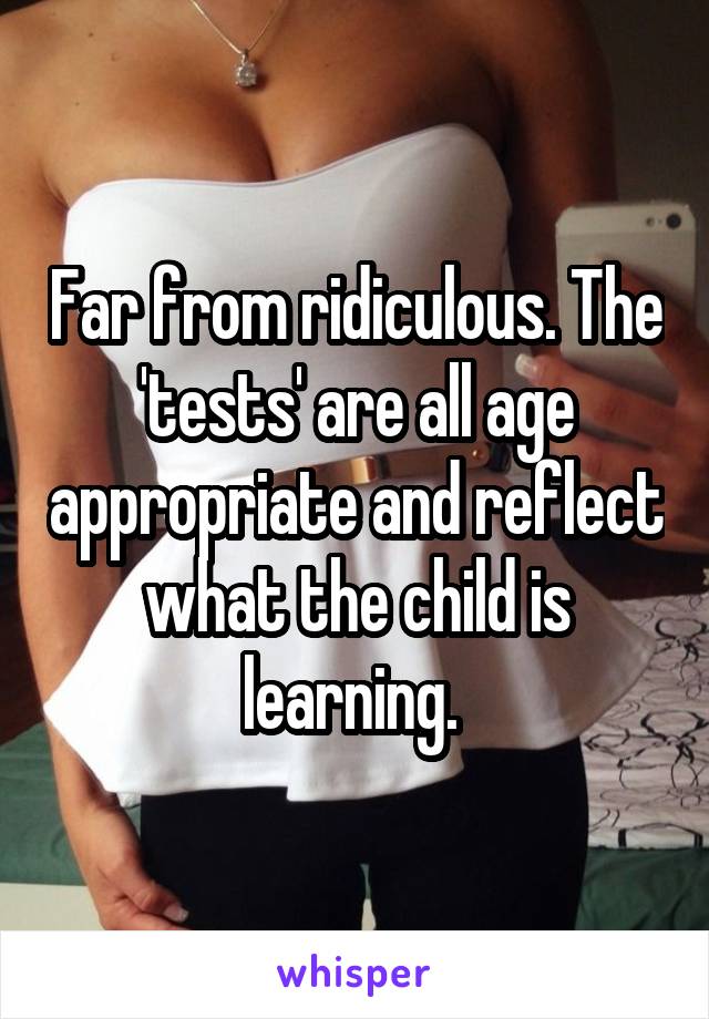 Far from ridiculous. The 'tests' are all age appropriate and reflect what the child is learning. 