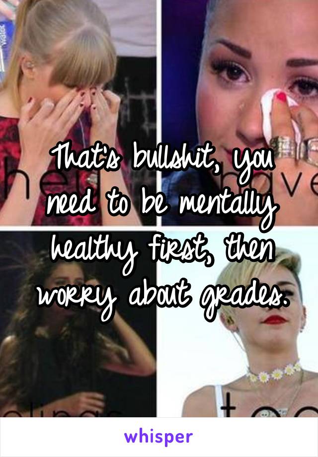 That's bullshit, you need to be mentally healthy first, then worry about grades.