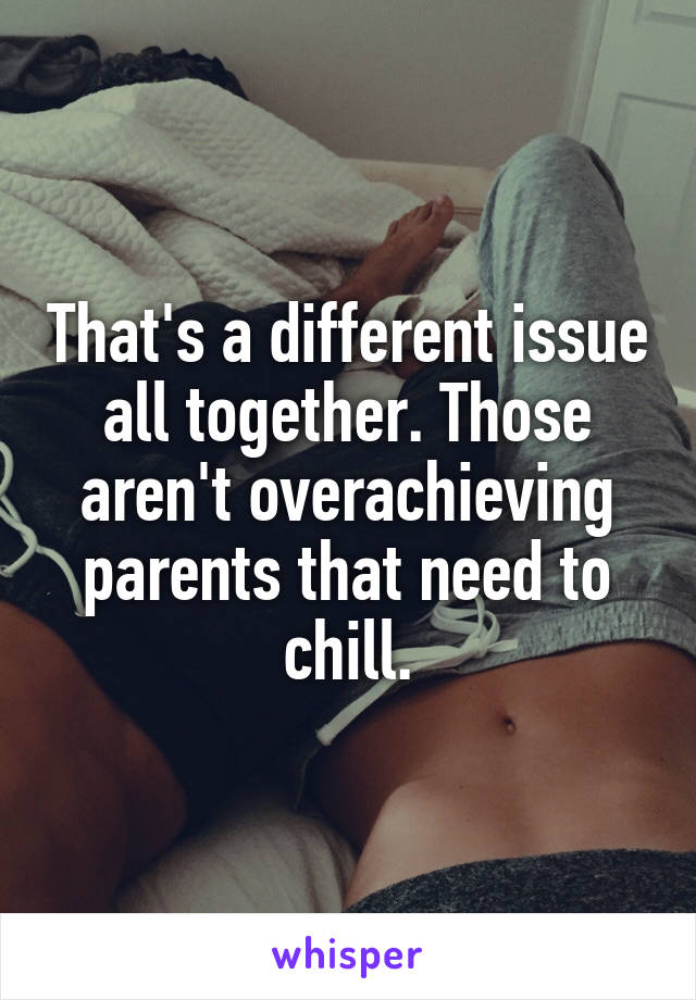 That's a different issue all together. Those aren't overachieving parents that need to chill.