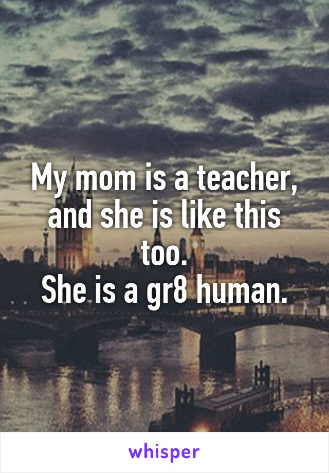 My mom is a teacher, and she is like this too.
She is a gr8 human.