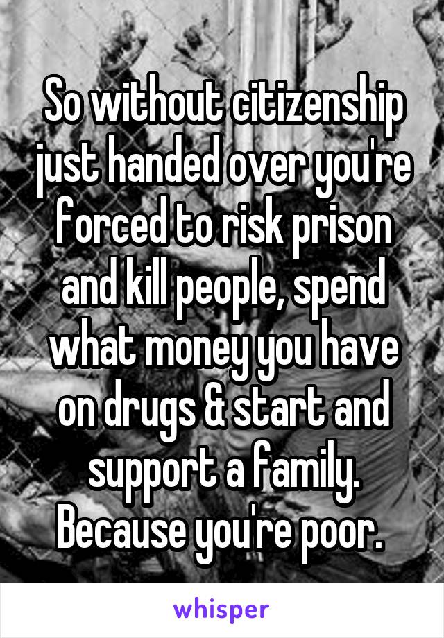 So without citizenship just handed over you're forced to risk prison and kill people, spend what money you have on drugs & start and support a family. Because you're poor. 