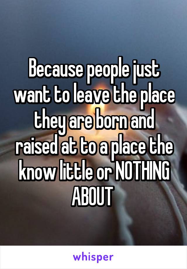 Because people just want to leave the place they are born and raised at to a place the know little or NOTHING ABOUT 