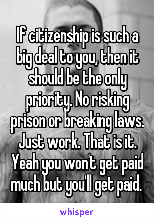 If citizenship is such a big deal to you, then it should be the only priority. No risking prison or breaking laws. Just work. That is it. Yeah you won't get paid much but you'll get paid. 