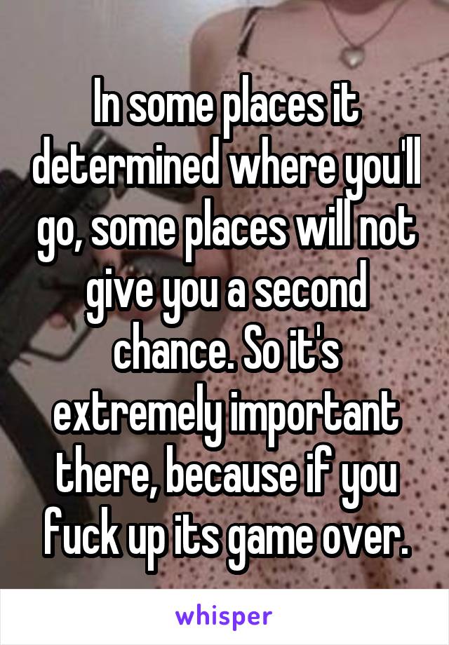 In some places it determined where you'll go, some places will not give you a second chance. So it's extremely important there, because if you fuck up its game over.