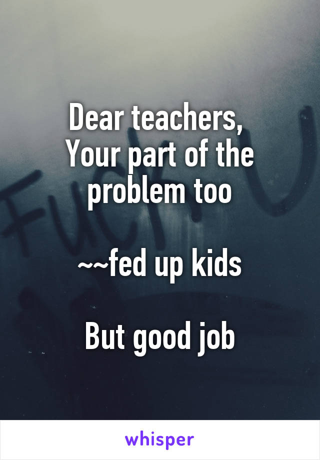 Dear teachers, 
Your part of the problem too

~~fed up kids

But good job