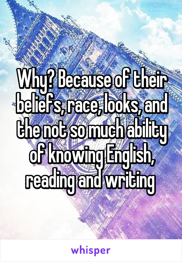 Why? Because of their beliefs, race, looks, and the not so much ability of knowing English, reading and writing 