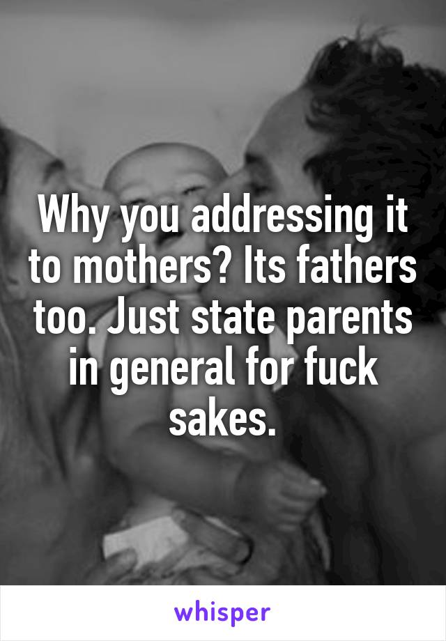 Why you addressing it to mothers? Its fathers too. Just state parents in general for fuck sakes.