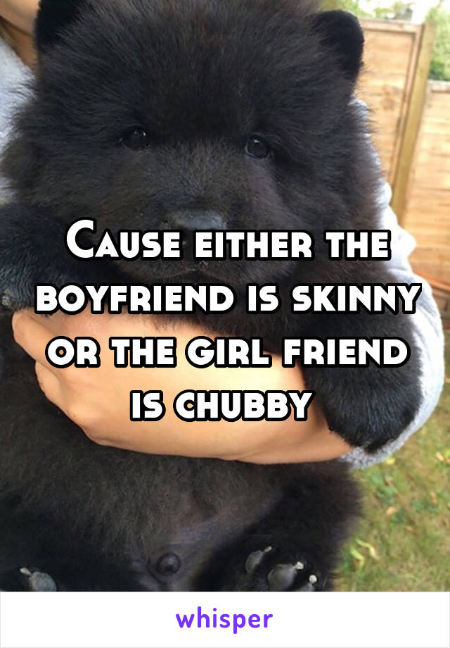 Cause either the boyfriend is skinny or the girl friend is chubby 