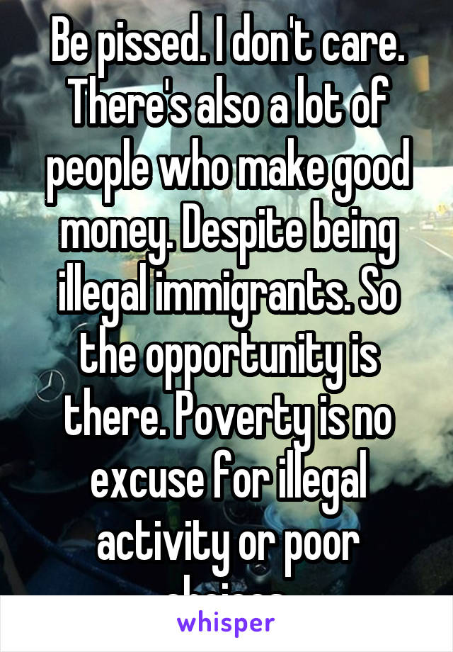 Be pissed. I don't care. There's also a lot of people who make good money. Despite being illegal immigrants. So the opportunity is there. Poverty is no excuse for illegal activity or poor choices.