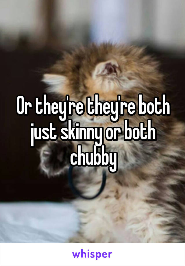 Or they're they're both just skinny or both chubby