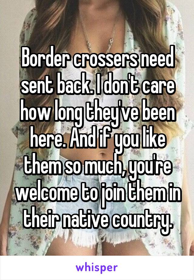 Border crossers need sent back. I don't care how long they've been here. And if you like them so much, you're welcome to join them in their native country.